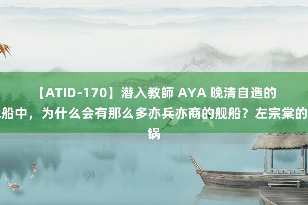 【ATID-170】潜入教師 AYA 晚清自造的战船中，为什么会有那么多亦兵亦商的舰船？左宗棠的锅