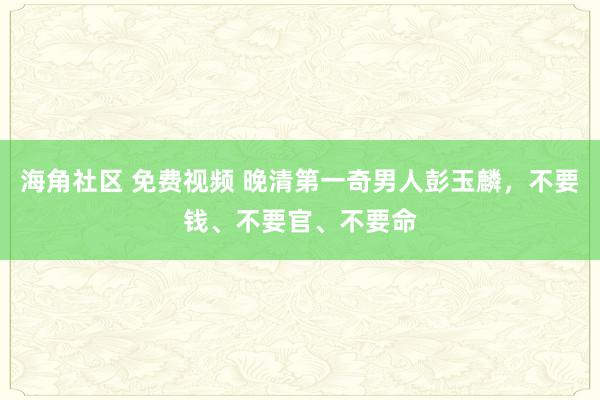 海角社区 免费视频 晚清第一奇男人彭玉麟，不要钱、不要官、不要命