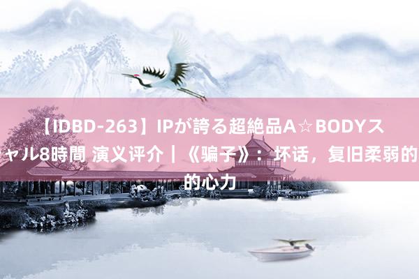 【IDBD-263】IPが誇る超絶品A☆BODYスペシャル8時間 演义评介｜《骗子》：坏话，复旧柔弱的心力