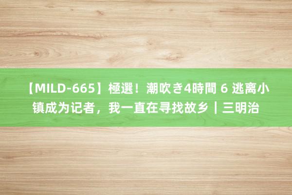 【MILD-665】極選！潮吹き4時間 6 逃离小镇成为记者，我一直在寻找故乡｜三明治