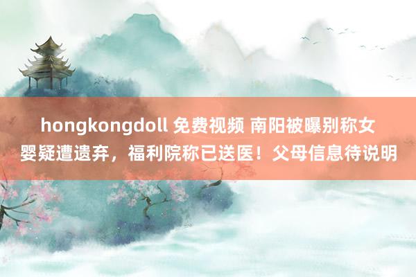 hongkongdoll 免费视频 南阳被曝别称女婴疑遭遗弃，福利院称已送医！父母信息待说明