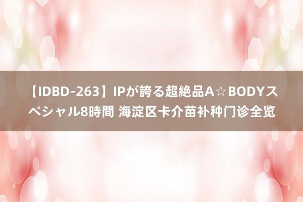 【IDBD-263】IPが誇る超絶品A☆BODYスペシャル8時間 海淀区卡介苗补种门诊全览