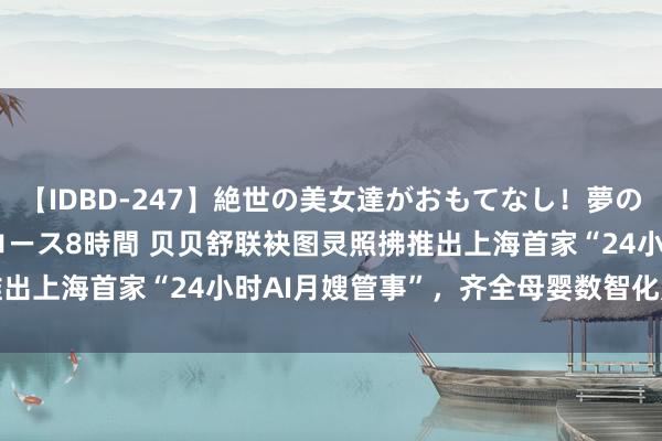 【IDBD-247】絶世の美女達がおもてなし！夢の桃源郷 IP風俗街 VIPコース8時間 贝贝舒联袂图灵照拂推出上海首家“24小时AI月嫂管事”，齐全母婴数智化照拂再升级