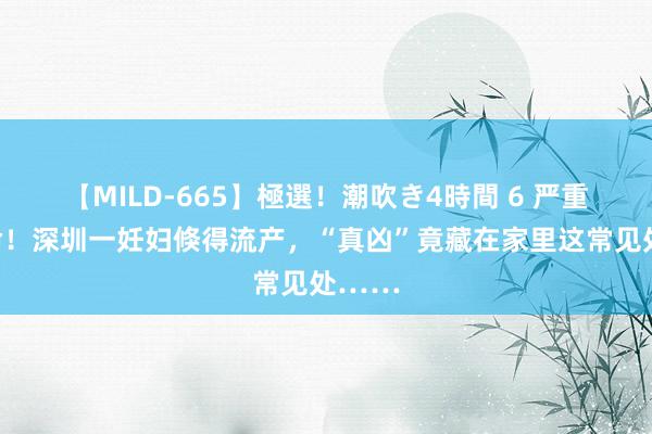 【MILD-665】極選！潮吹き4時間 6 严重可致命！深圳一妊妇倏得流产，“真凶”竟藏在家里这常见处……