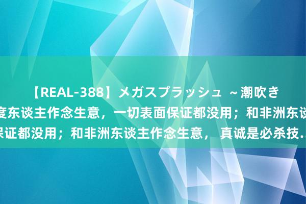 【REAL-388】メガスプラッシュ ～潮吹き絶頂スペシャル～ 和印度东谈主作念生意，一切表面保证都没用；和非洲东谈主作念生意， 真诚是必杀技……