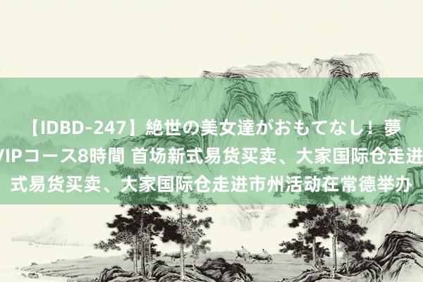 【IDBD-247】絶世の美女達がおもてなし！夢の桃源郷 IP風俗街 VIPコース8時間 首场新式易货买卖、大家国际仓走进市州活动在常德举办