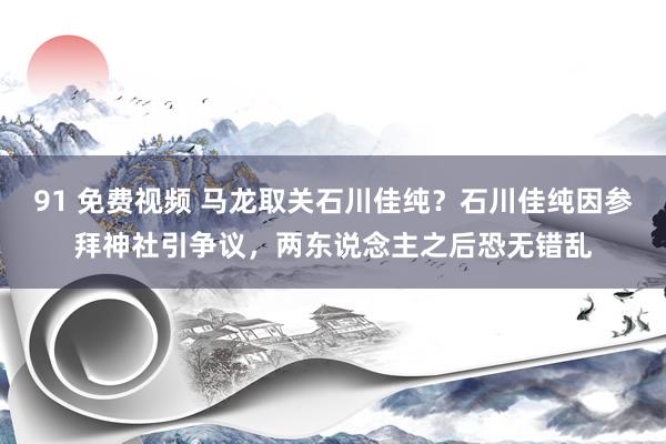 91 免费视频 马龙取关石川佳纯？石川佳纯因参拜神社引争议，两东说念主之后恐无错乱