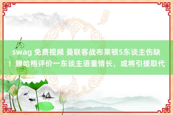 swag 免费视频 曼联客战布莱顿5东谈主伤缺！滕哈格评价一东谈主语重情长，或将引援取代