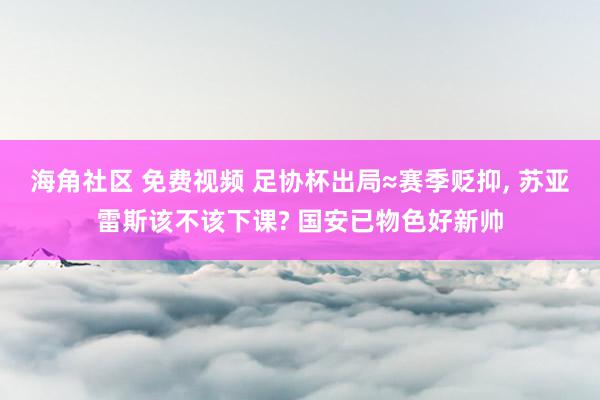 海角社区 免费视频 足协杯出局≈赛季贬抑, 苏亚雷斯该不该下课? 国安已物色好新帅