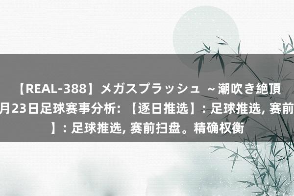 【REAL-388】メガスプラッシュ ～潮吹き絶頂スペシャル～ 8月23日足球赛事分析: 【逐日推选】: 足球推选, 赛前扫盘。精确权衡