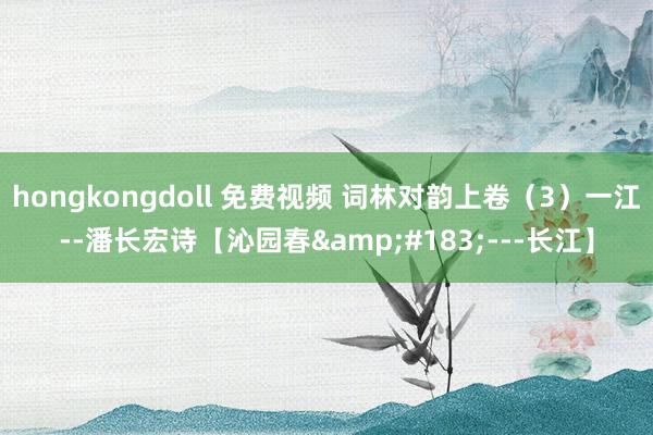 hongkongdoll 免费视频 词林对韵上卷（3）一江--潘长宏诗【沁园春&#183;---长江】