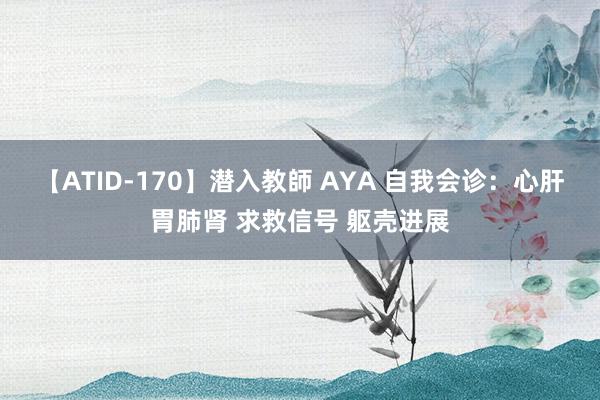 【ATID-170】潜入教師 AYA 自我会诊：心肝胃肺肾 求救信号 躯壳进展