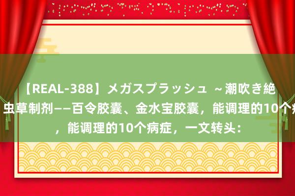 【REAL-388】メガスプラッシュ ～潮吹き絶頂スペシャル～ 虫草制剂——百令胶囊、金水宝胶囊，能调理的10个病症，一文转头：