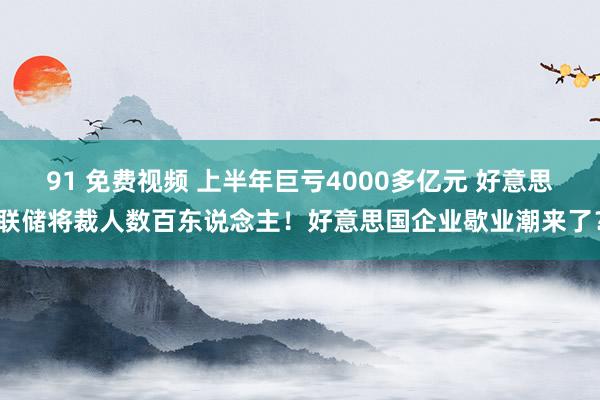 91 免费视频 上半年巨亏4000多亿元 好意思联储将裁人数百东说念主！好意思国企业歇业潮来了？