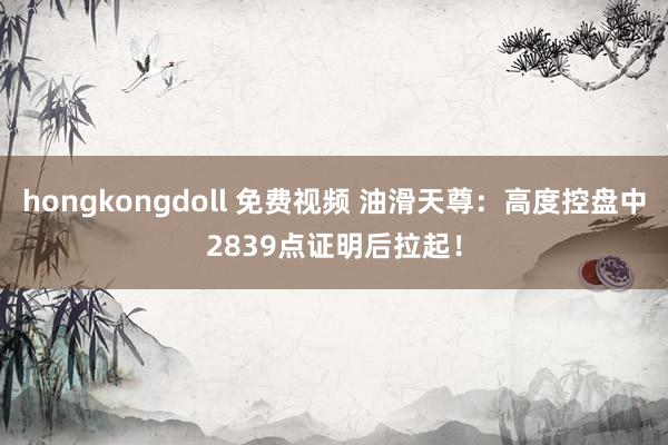 hongkongdoll 免费视频 油滑天尊：高度控盘中2839点证明后拉起！