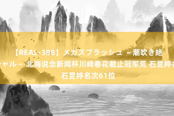 【REAL-388】メガスプラッシュ ～潮吹き絶頂スペシャル～ 北海说念新闻杯川崎春花截止冠军荒 石昱婷名次61位