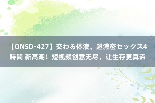 【ONSD-427】交わる体液、超濃密セックス4時間 新高潮！短视频创意无尽，让生存更真谛