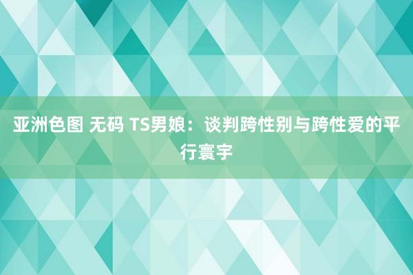 亚洲色图 无码 TS男娘：谈判跨性别与跨性爱的平行寰宇