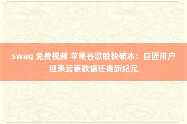 swag 免费视频 苹果谷歌联袂破冰：巨匠用户迎来云表数据迁徙新纪元