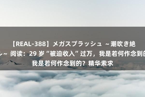 【REAL-388】メガスプラッシュ ～潮吹き絶頂スペシャル～ 阅读：29 岁“被迫收入”过万，我是若何作念到的？精华索求