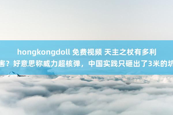 hongkongdoll 免费视频 天主之杖有多利害？好意思称威力超核弹，中国实践只砸出了3米的坑