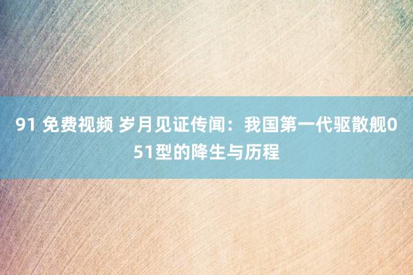 91 免费视频 岁月见证传闻：我国第一代驱散舰051型的降生与历程