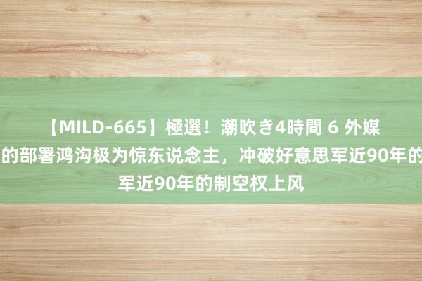 【MILD-665】極選！潮吹き4時間 6 外媒齰舌：歼20的部署鸿沟极为惊东说念主，冲破好意思军近90年的制空权上风