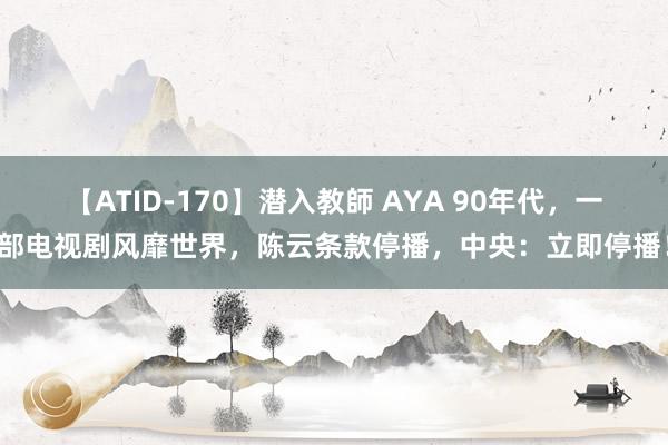 【ATID-170】潜入教師 AYA 90年代，一部电视剧风靡世界，陈云条款停播，中央：立即停播！