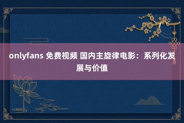 onlyfans 免费视频 国内主旋律电影：系列化发展与价值