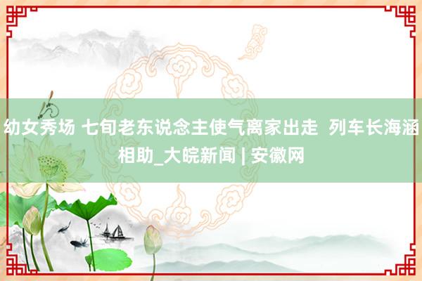 幼女秀场 七旬老东说念主使气离家出走  列车长海涵相助_大皖新闻 | 安徽网