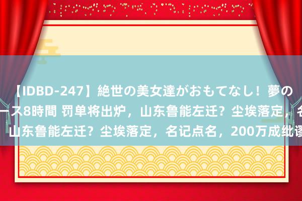 【IDBD-247】絶世の美女達がおもてなし！夢の桃源郷 IP風俗街 VIPコース8時間 罚单将出炉，山东鲁能左迁？尘埃落定，名记点名，200万成纰谬