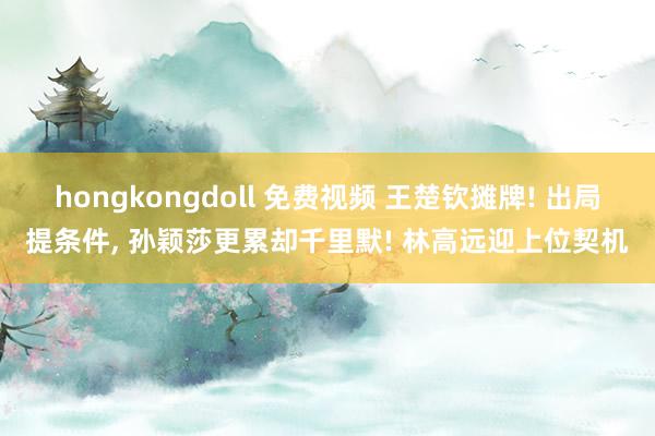 hongkongdoll 免费视频 王楚钦摊牌! 出局提条件, 孙颖莎更累却千里默! 林高远迎上位契机