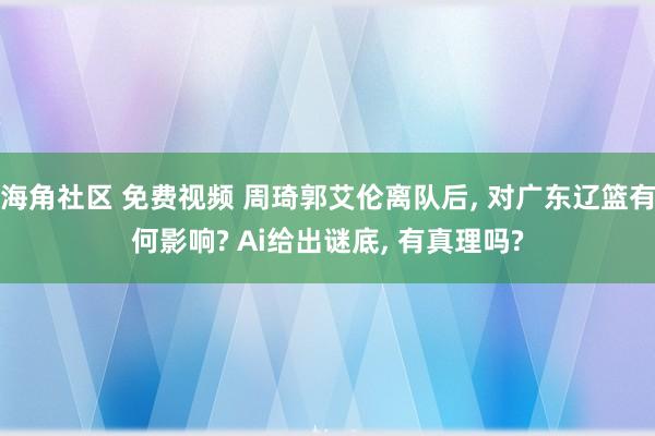 海角社区 免费视频 周琦郭艾伦离队后, 对广东辽篮有何影响? Ai给出谜底, 有真理吗?