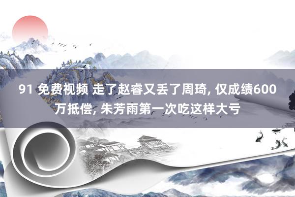 91 免费视频 走了赵睿又丢了周琦, 仅成绩600万抵偿, 朱芳雨第一次吃这样大亏