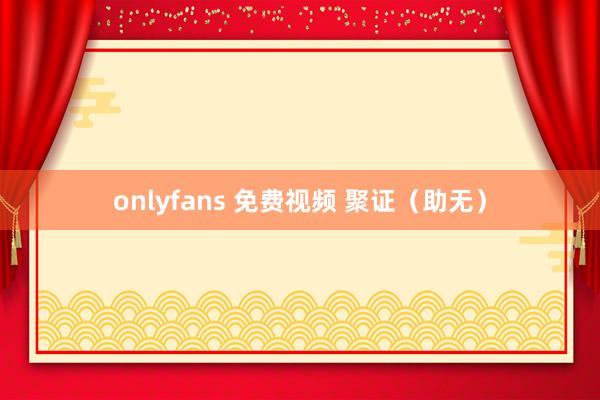 onlyfans 免费视频 聚证（助无）