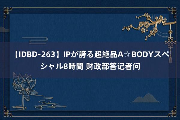 【IDBD-263】IPが誇る超絶品A☆BODYスペシャル8時間 财政部答记者问