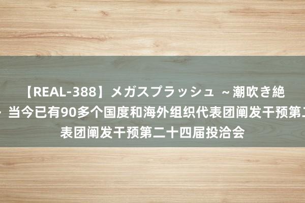 【REAL-388】メガスプラッシュ ～潮吹き絶頂スペシャル～ 当今已有90多个国度和海外组织代表团阐发干预第二十四届投洽会