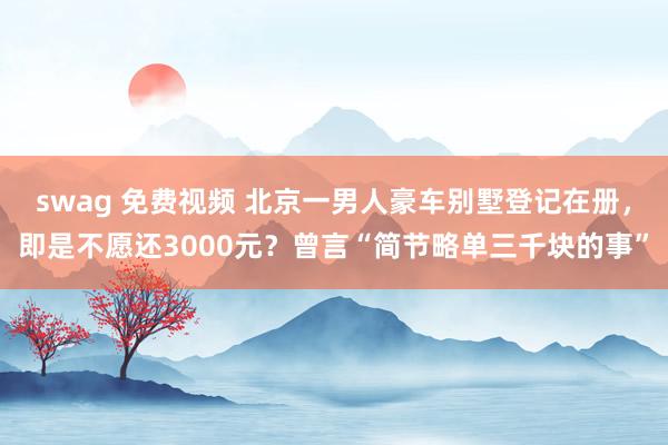 swag 免费视频 北京一男人豪车别墅登记在册，即是不愿还3000元？曾言“简节略单三千块的事”