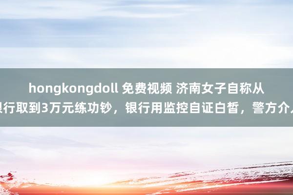 hongkongdoll 免费视频 济南女子自称从银行取到3万元练功钞，银行用监控自证白皙，警方介入