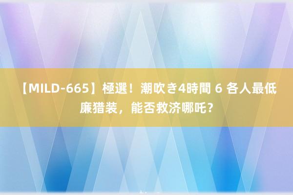 【MILD-665】極選！潮吹き4時間 6 各人最低廉猎装，能否救济哪吒？