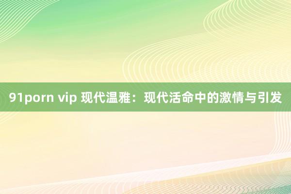 91porn vip 现代温雅：现代活命中的激情与引发